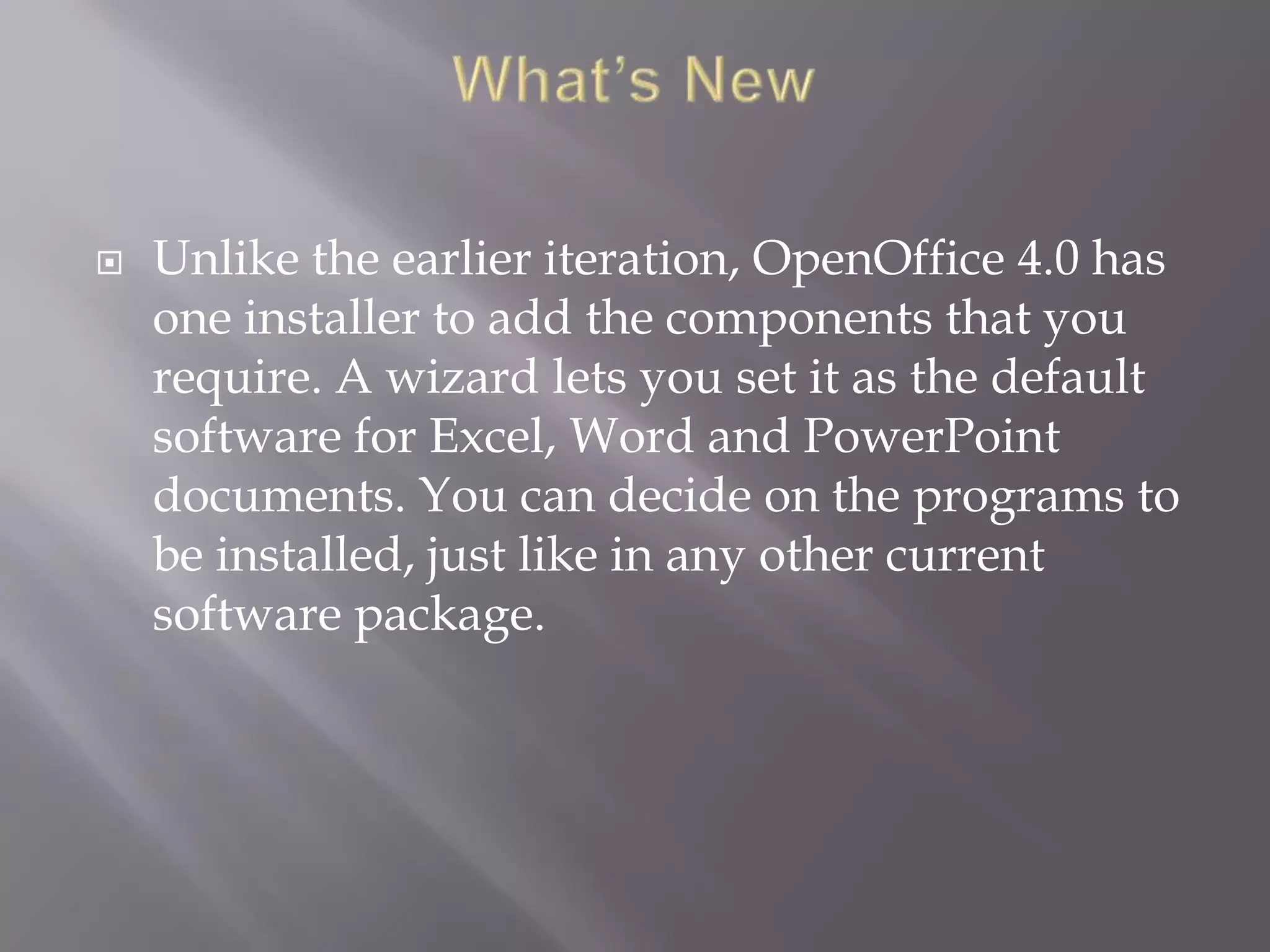 

Unlike the earlier iteration, OpenOffice 4.0 has
one installer to add the components that you
require. A wizard lets you set it as the default
software for Excel, Word and PowerPoint
documents. You can decide on the programs to
be installed, just like in any other current
software package.

 