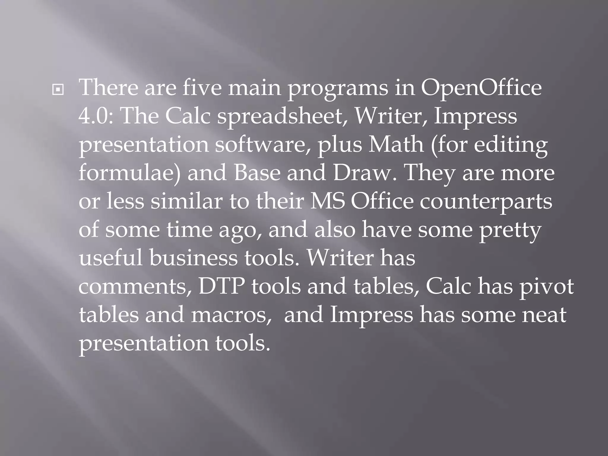 

There are five main programs in OpenOffice
4.0: The Calc spreadsheet, Writer, Impress
presentation software, plus Math (for editing
formulae) and Base and Draw. They are more
or less similar to their MS Office counterparts
of some time ago, and also have some pretty
useful business tools. Writer has
comments, DTP tools and tables, Calc has pivot
tables and macros, and Impress has some neat
presentation tools.

 