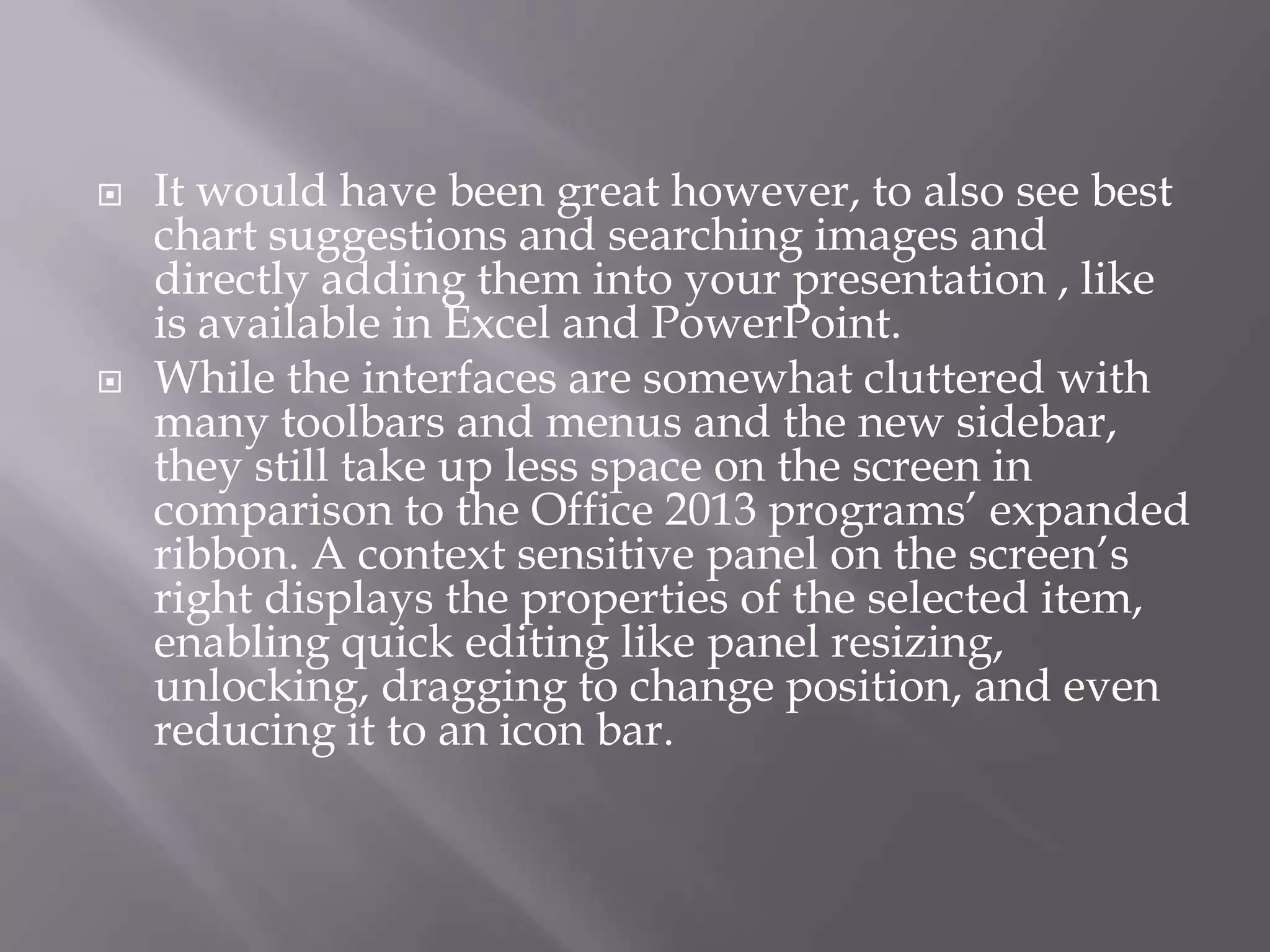 



It would have been great however, to also see best
chart suggestions and searching images and
directly adding them into your presentation , like
is available in Excel and PowerPoint.
While the interfaces are somewhat cluttered with
many toolbars and menus and the new sidebar,
they still take up less space on the screen in
comparison to the Office 2013 programs’ expanded
ribbon. A context sensitive panel on the screen’s
right displays the properties of the selected item,
enabling quick editing like panel resizing,
unlocking, dragging to change position, and even
reducing it to an icon bar.

 