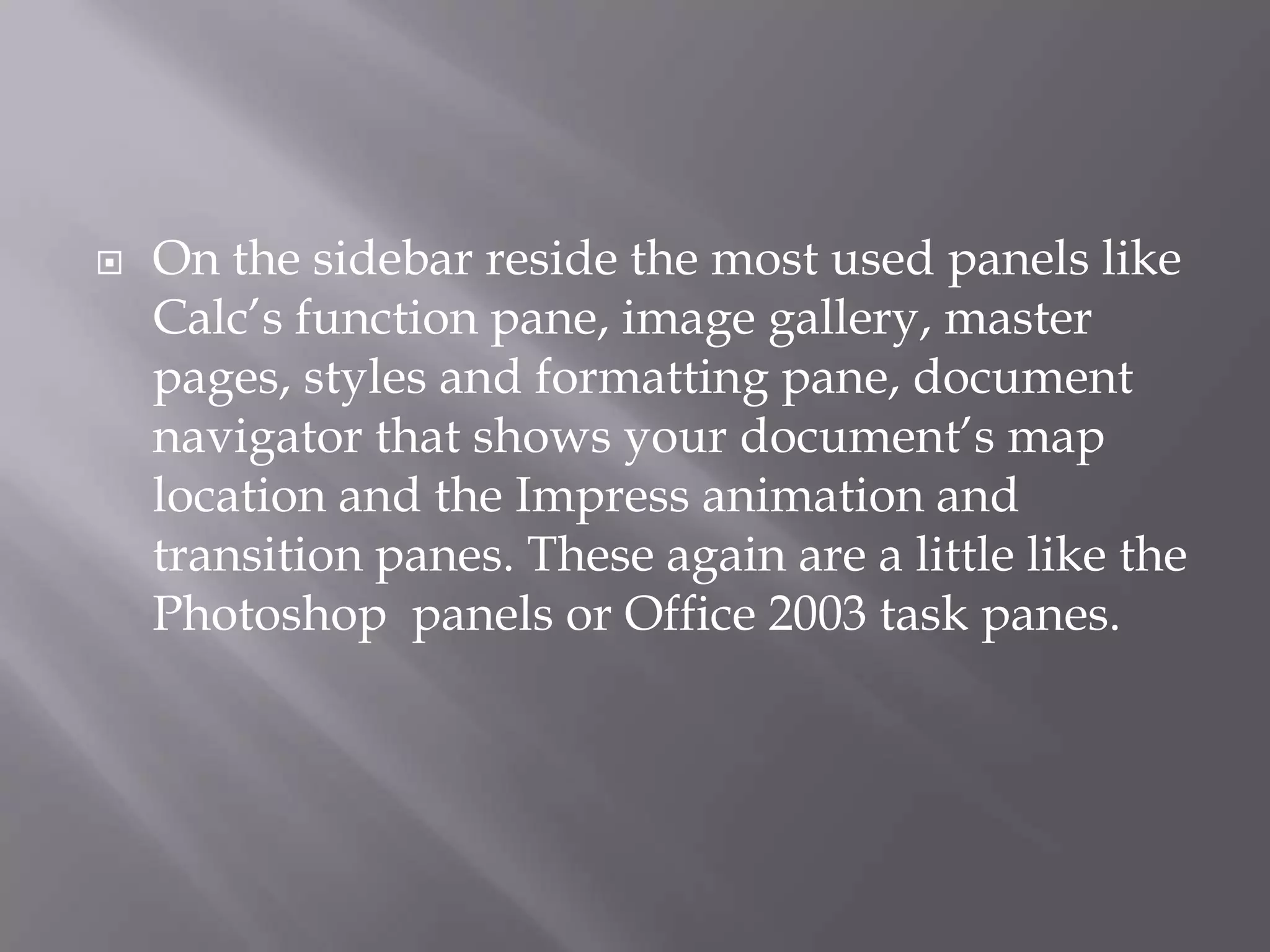 

On the sidebar reside the most used panels like
Calc’s function pane, image gallery, master
pages, styles and formatting pane, document
navigator that shows your document’s map
location and the Impress animation and
transition panes. These again are a little like the
Photoshop panels or Office 2003 task panes.

 