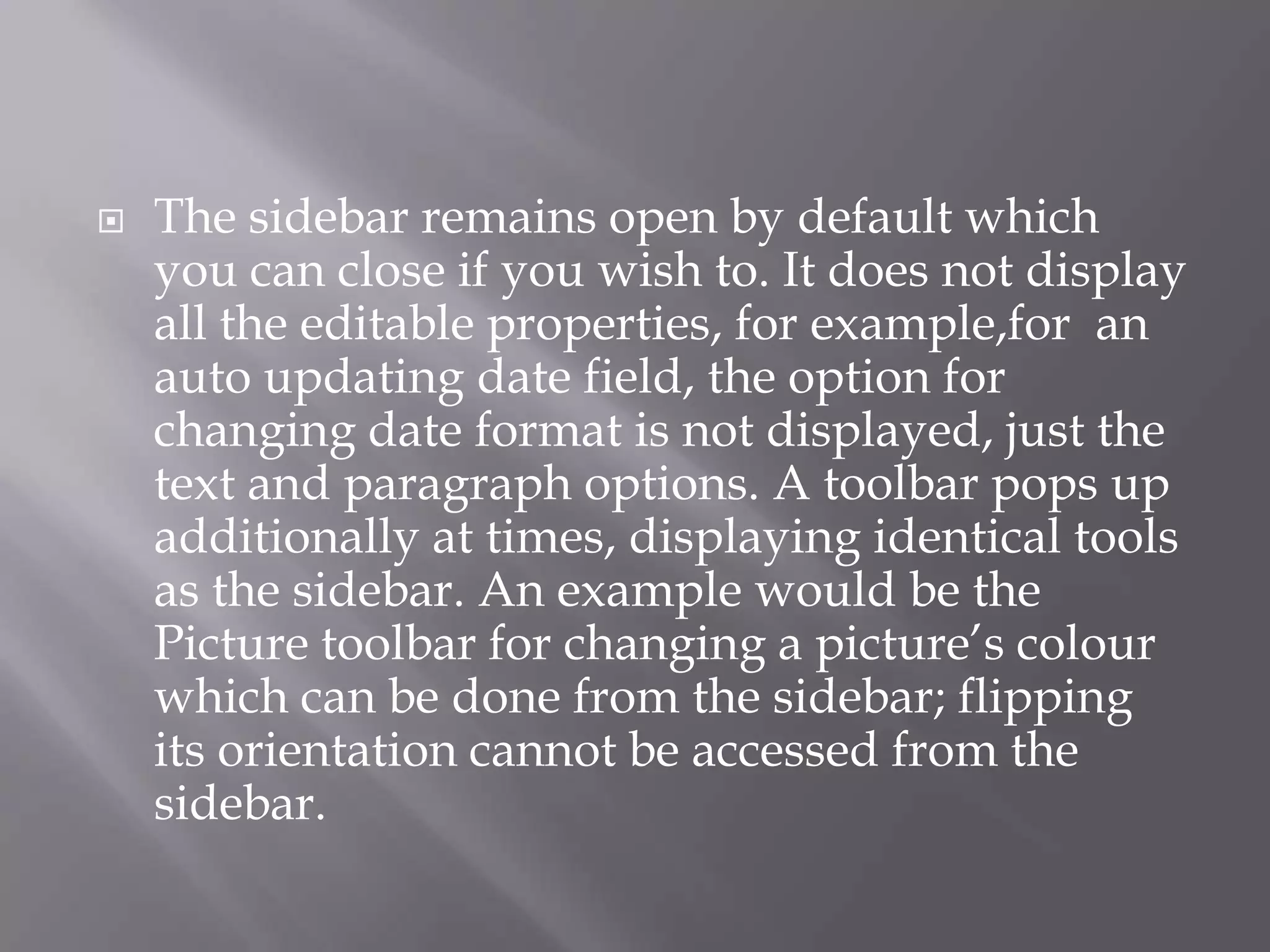 

The sidebar remains open by default which
you can close if you wish to. It does not display
all the editable properties, for example,for an
auto updating date field, the option for
changing date format is not displayed, just the
text and paragraph options. A toolbar pops up
additionally at times, displaying identical tools
as the sidebar. An example would be the
Picture toolbar for changing a picture’s colour
which can be done from the sidebar; flipping
its orientation cannot be accessed from the
sidebar.

 