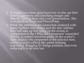 



It would have been great however, to also see best
chart suggestions and searching images and
directly adding them into your presentation , like
is available in Excel and PowerPoint.
While the interfaces are somewhat cluttered with
many toolbars and menus and the new sidebar,
they still take up less space on the screen in
comparison to the Office 2013 programs’ expanded
ribbon. A context sensitive panel on the screen’s
right displays the properties of the selected item,
enabling quick editing like panel resizing,
unlocking, dragging to change position, and even
reducing it to an icon bar.

 