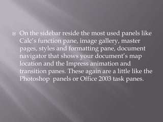 

On the sidebar reside the most used panels like
Calc’s function pane, image gallery, master
pages, styles and formatting pane, document
navigator that shows your document’s map
location and the Impress animation and
transition panes. These again are a little like the
Photoshop panels or Office 2003 task panes.

 
