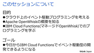 このセッションについて
⽬的
lクラウド上のイベント駆動プログラミングを考える
lApache OpenWhiskの概要を知る
lIBM Cloud Functions(マネージドOpenWhisk)でのプ
ログラミングを学ぶ
ゴール
l今⽇からIBM Cloud Functionsでイベント駆動型の開
発できるようになる
 