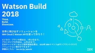 Watson Build
2018
Think.
Build.
Showcase.
世界に⾶び出すソリューションを
IBM	CloudとWatson	APIを使って作ろう！
ビジネス・プランの提出は、7⽉17⽇まで。
プロトタイプの作成は、11⽉6⽇まで。
⽇本チャンピオンおよび選考通過企業は、2019年 IBMイベント@サンフランシスコで
ソリューション展⽰ができます！
詳細はこちら： ibm.biz/jp_bpbuild
 