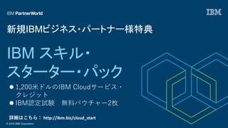 © 2018 IBM Corporation
IBM スキル・
スターター・パック
新規IBMビジネス・パートナー様特典
l 1,200⽶ドルのIBM Cloudサービス・
クレジット
l IBM認定試験 無料バウチャー2枚
詳細はこちら： http://ibm.biz/cloud_start
 