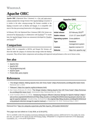 Apache ORC
Initial release 20 February 2013[1]
Stable release 1.5.6 / 27 June 2019[2]
Operating system Cross-platform
Type Database
management system
License Apache License 2.0
Website https://orc.apache.org/
Apache ORC
Apache ORC (Optimized Row Columnar) is a free and open-source
column-oriented data storage format of the Apache Hadoop ecosystem. It
is similar to the other columnar-storage file formats available in the
Hadoop ecosystem such as RCFile and Parquet. It is compatible with
most of the data processing frameworks in the Hadoop environment.
In February 2013, the Optimized Row Columnar (ORC) file format was
announced by Hortonworks in collaboration with Facebook.[3] A month
later, the Apache Parquet format was announced, developed by Cloudera
and Twitter.[4]
Apache ORC is comparable to RCFile and Parquet file formats---all
three fall under the category of columnar data storage within the Hadoop
ecosystem. They all have better compression and encoding with improved read performance at the cost of slower writes.
Apache Hive
Apache NiFi
Pig (programming tool)
Apache Spark
Presto (SQL query engine)
1. "The Stinger Initiative: Making Apache Hive 100 Times Faster" (https://hortonworks.com/blog/100x-faster-hive/).
Retrieved Jan 1, 2019.
2. "Releases" (https://orc.apache.org/docs/releases.html).
3. Alan Gates (February 20, 2013). "The Stinger Initiative: Making Apache Hive 100 Times Faster" (https://hortonwo
rks.com/blog/100x-faster-hive/). Hortonworks blog. Retrieved Dec 31, 2018.
4. Justin Kestelyn (March 13, 2013). "Introducing Parquet: Efficient Columnar Storage for Apache Hadoop" (https://
web.archive.org/web/20160919221247/http://blog.cloudera.com/blog/2013/03/introducing-parquet-columnar-stor
age-for-apache-hadoop/). Cloudera blog. Archived from the original (http://blog.cloudera.com/blog/2013/03/introd
ucing-parquet-columnar-storage-for-apache-hadoop/) on September 19, 2016. Retrieved May 4, 2017.
Retrieved from "https://en.wikipedia.org/w/index.php?title=Apache_ORC&oldid=904632291"
This page was last edited on 3 July 2019, at 12:25 (UTC).
Text is available under the Creative Commons Attribution-ShareAlike License; additional terms may apply. By using
this site, you agree to the Terms of Use and Privacy Policy. Wikipedia® is a registered trademark of the Wikimedia
Foundation, Inc., a non-profit organization.
Comparison
See also
References
 