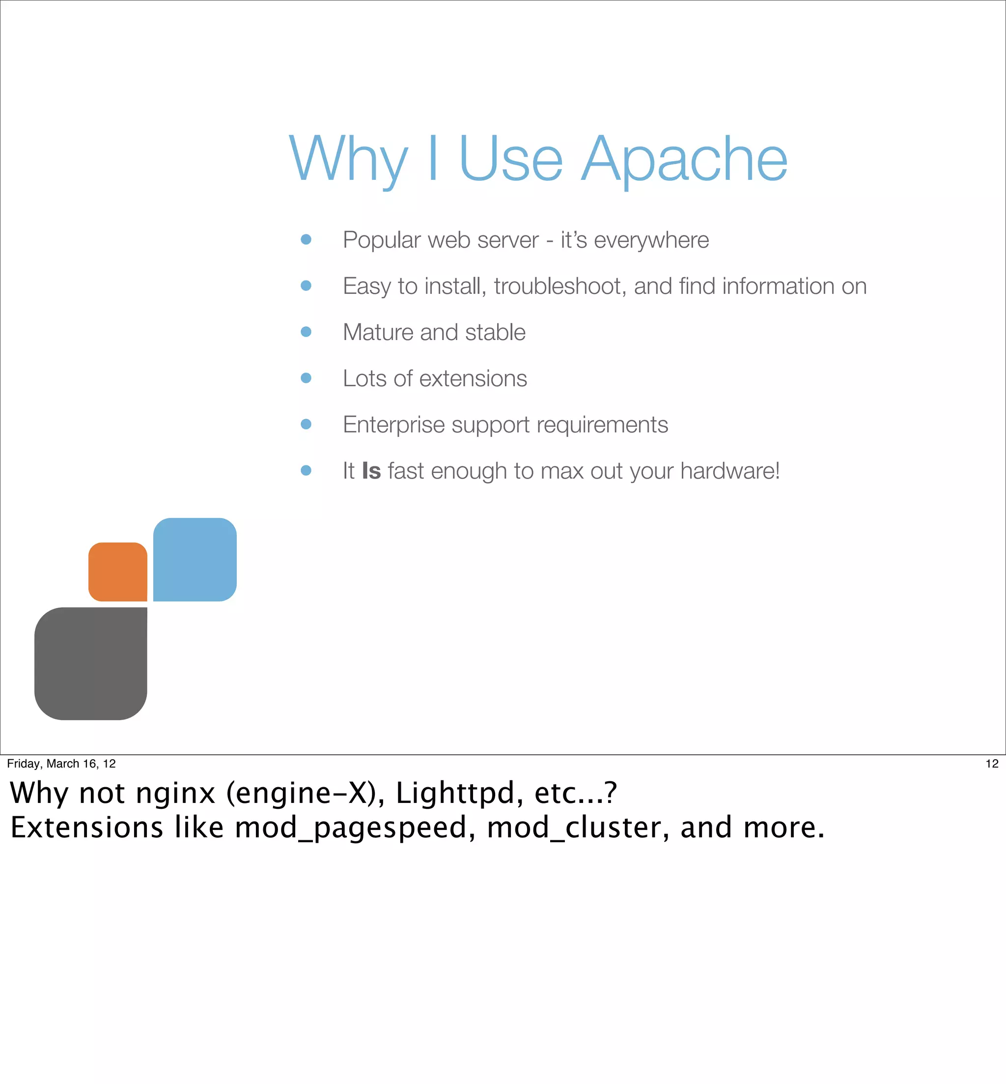 Why I Use Apache
                       •   Popular web server - it’s everywhere

                       •   Easy to install, troubleshoot, and ﬁnd information on

                       •   Mature and stable

                       •   Lots of extensions

                       •   Enterprise support requirements

                       •   It Is fast enough to max out your hardware!




Friday, March 16, 12                                                               12


Why not nginx (engine-X), Lighttpd, etc...?
Extensions like mod_pagespeed, mod_cluster, and more.
 