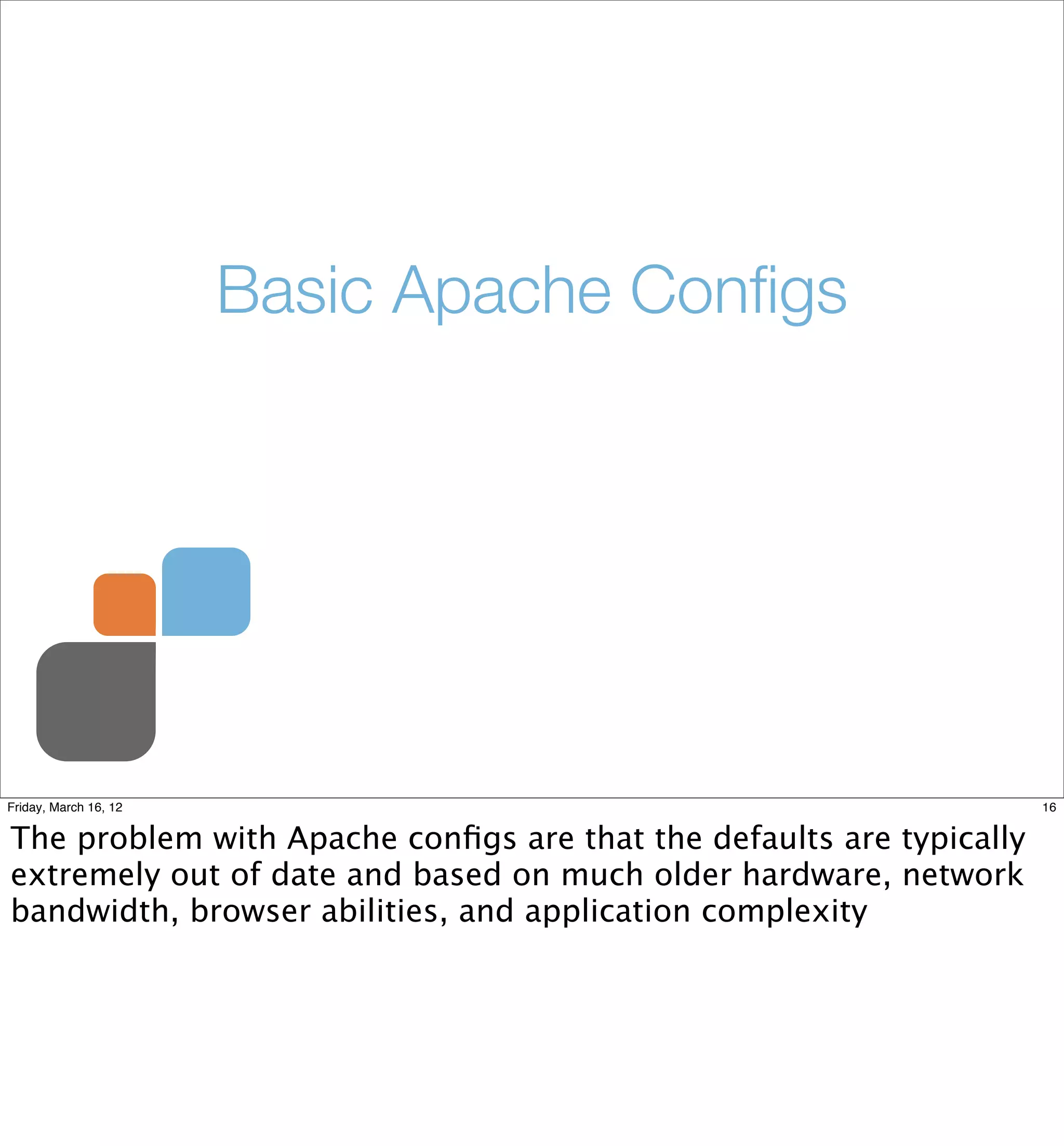 Basic Apache Conﬁgs




Friday, March 16, 12                                                 16


The problem with Apache conﬁgs are that the defaults are typically
extremely out of date and based on much older hardware, network
bandwidth, browser abilities, and application complexity
 