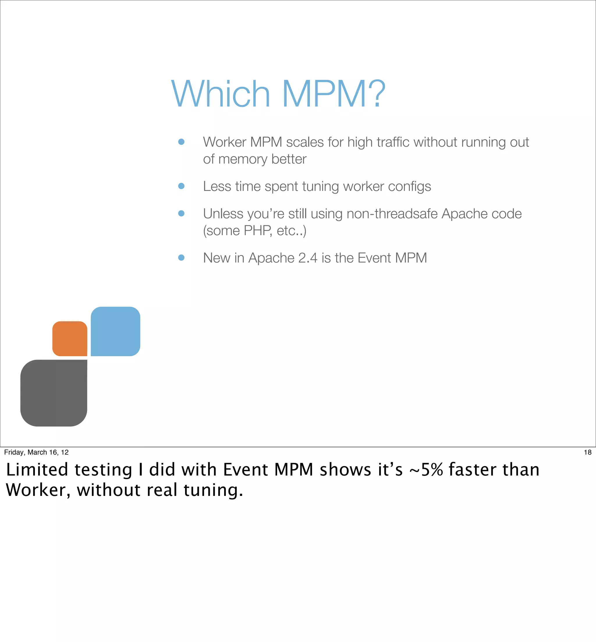 Which MPM?
                       •   Worker MPM scales for high trafﬁc without running out
                           of memory better

                       •   Less time spent tuning worker conﬁgs

                       •   Unless you’re still using non-threadsafe Apache code
                           (some PHP, etc..)

                       •   New in Apache 2.4 is the Event MPM




Friday, March 16, 12                                                               18


Limited testing I did with Event MPM shows it’s ~5% faster than
Worker, without real tuning.
 