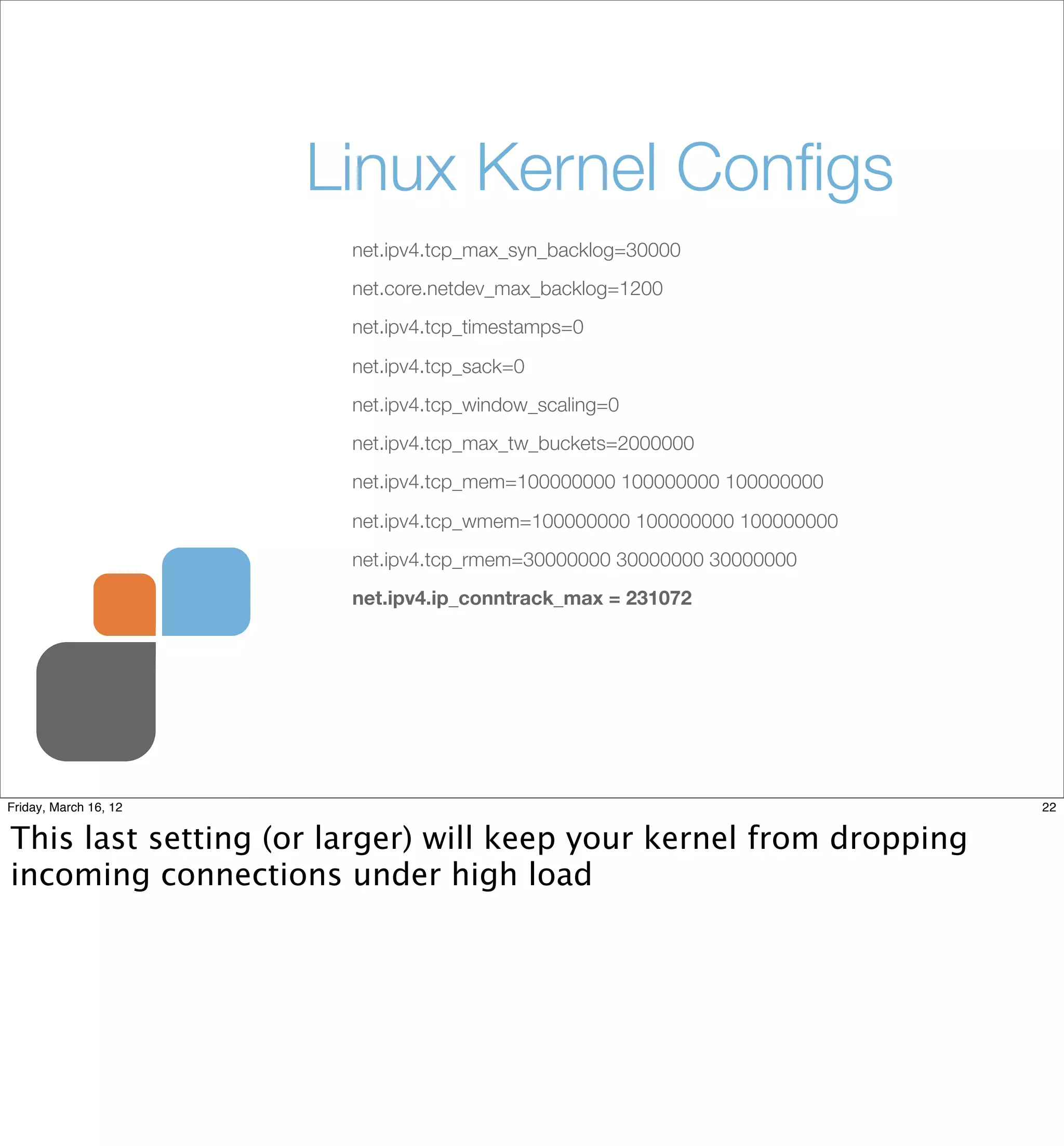 Linux Kernel Conﬁgs
                        net.ipv4.tcp_max_syn_backlog=30000
                        net.core.netdev_max_backlog=1200
                        net.ipv4.tcp_timestamps=0

                        net.ipv4.tcp_sack=0
                        net.ipv4.tcp_window_scaling=0
                        net.ipv4.tcp_max_tw_buckets=2000000
                        net.ipv4.tcp_mem=100000000 100000000 100000000

                        net.ipv4.tcp_wmem=100000000 100000000 100000000
                        net.ipv4.tcp_rmem=30000000 30000000 30000000
                        net.ipv4.ip_conntrack_max = 231072




Friday, March 16, 12                                                      22


This last setting (or larger) will keep your kernel from dropping
incoming connections under high load
 