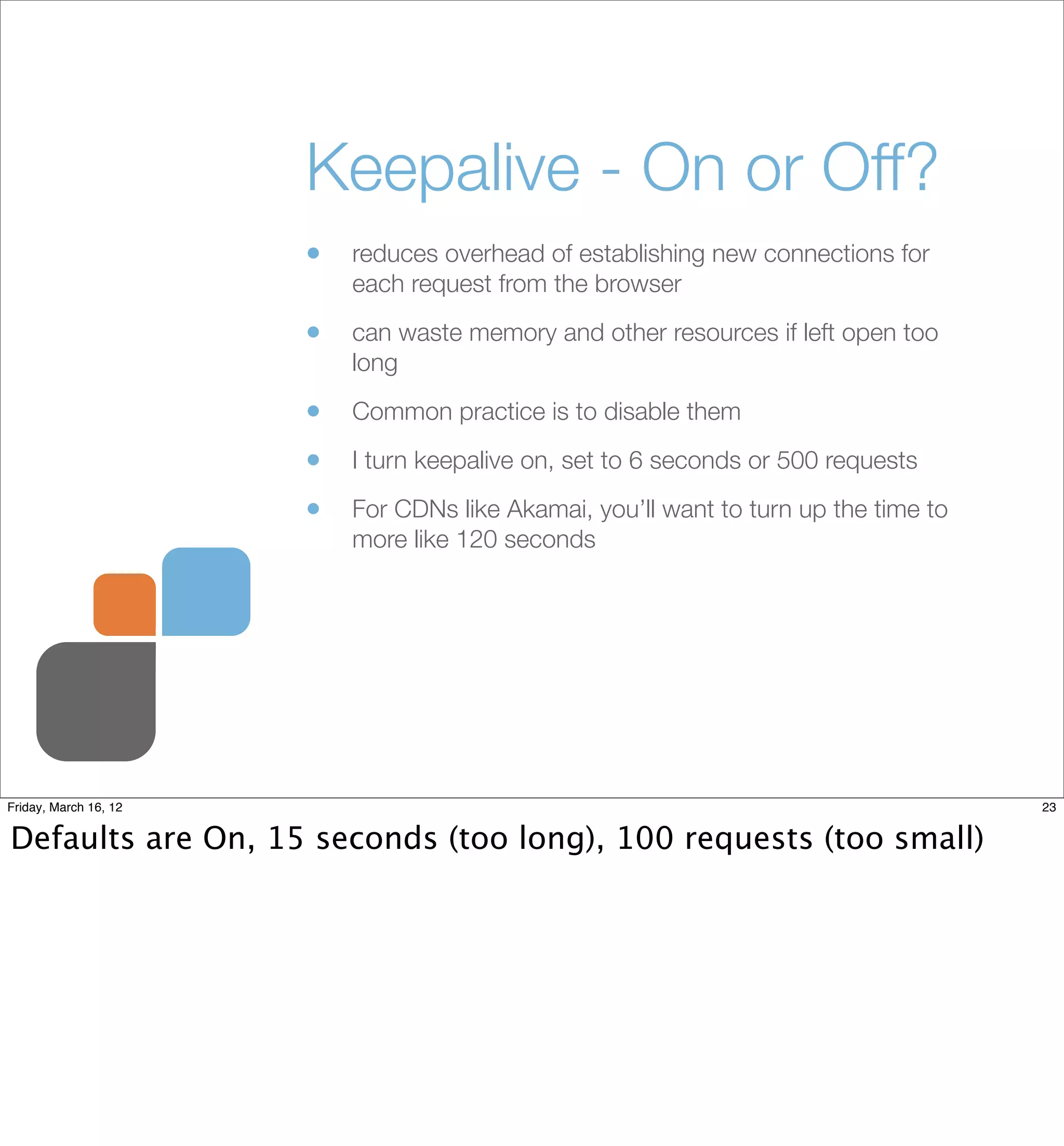 Keepalive - On or Off?
                       •   reduces overhead of establishing new connections for
                           each request from the browser

                       •   can waste memory and other resources if left open too
                           long

                       •   Common practice is to disable them

                       •   I turn keepalive on, set to 6 seconds or 500 requests

                       •   For CDNs like Akamai, you’ll want to turn up the time to
                           more like 120 seconds




Friday, March 16, 12                                                                  23


Defaults are On, 15 seconds (too long), 100 requests (too small)
 
