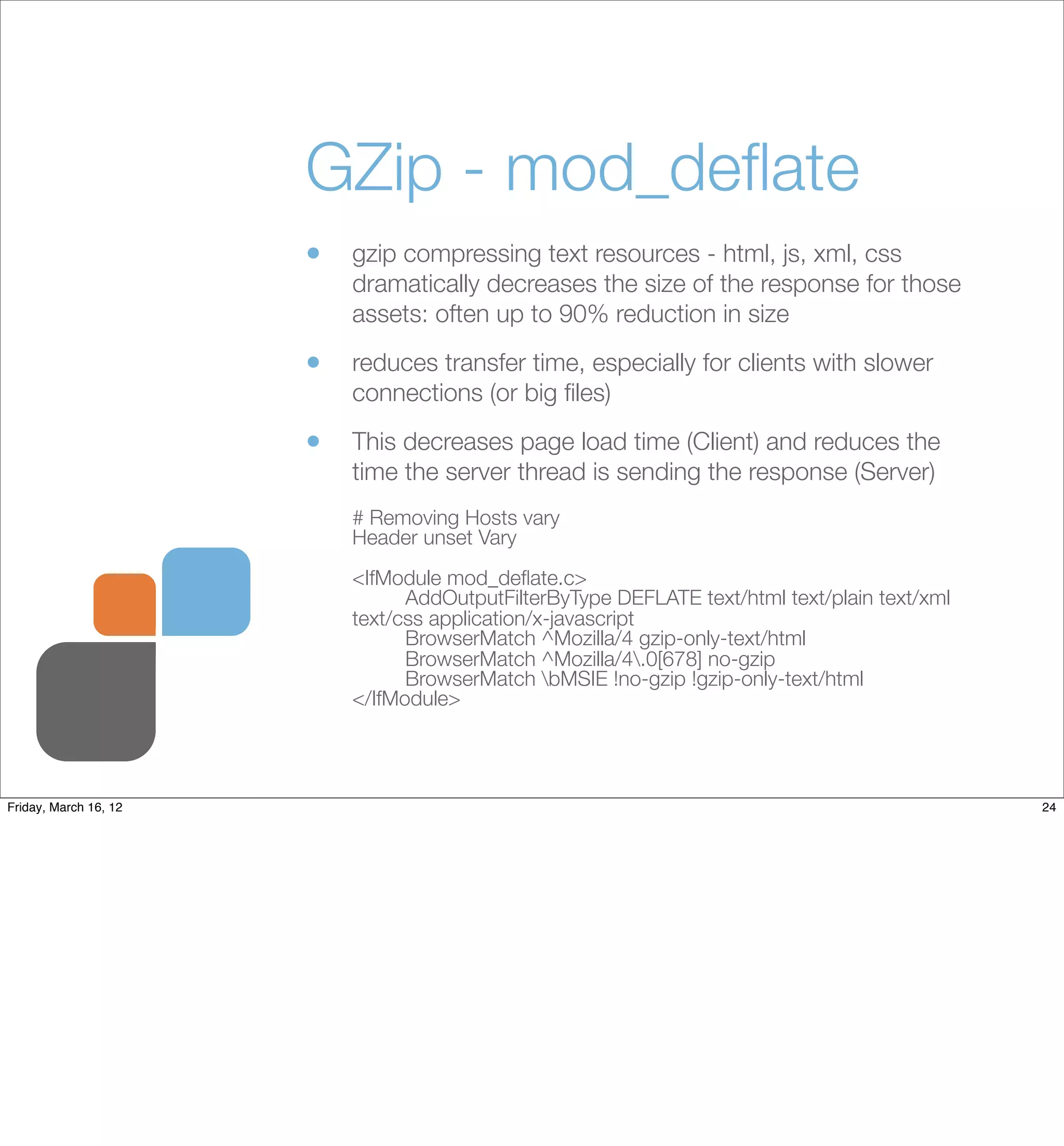 GZip - mod_deﬂate
                       •   gzip compressing text resources - html, js, xml, css
                           dramatically decreases the size of the response for those
                           assets: often up to 90% reduction in size

                       •   reduces transfer time, especially for clients with slower
                           connections (or big ﬁles)

                       •   This decreases page load time (Client) and reduces the
                           time the server thread is sending the response (Server)
                           # Removing Hosts vary
                           Header unset Vary
                           <IfModule mod_deﬂate.c>
                           	     AddOutputFilterByType DEFLATE text/html text/plain text/xml
                           text/css application/x-javascript
                           	     BrowserMatch ^Mozilla/4 gzip-only-text/html
                           	     BrowserMatch ^Mozilla/4.0[678] no-gzip
                           	     BrowserMatch bMSIE !no-gzip !gzip-only-text/html
                           </IfModule>




Friday, March 16, 12                                                                           24
 