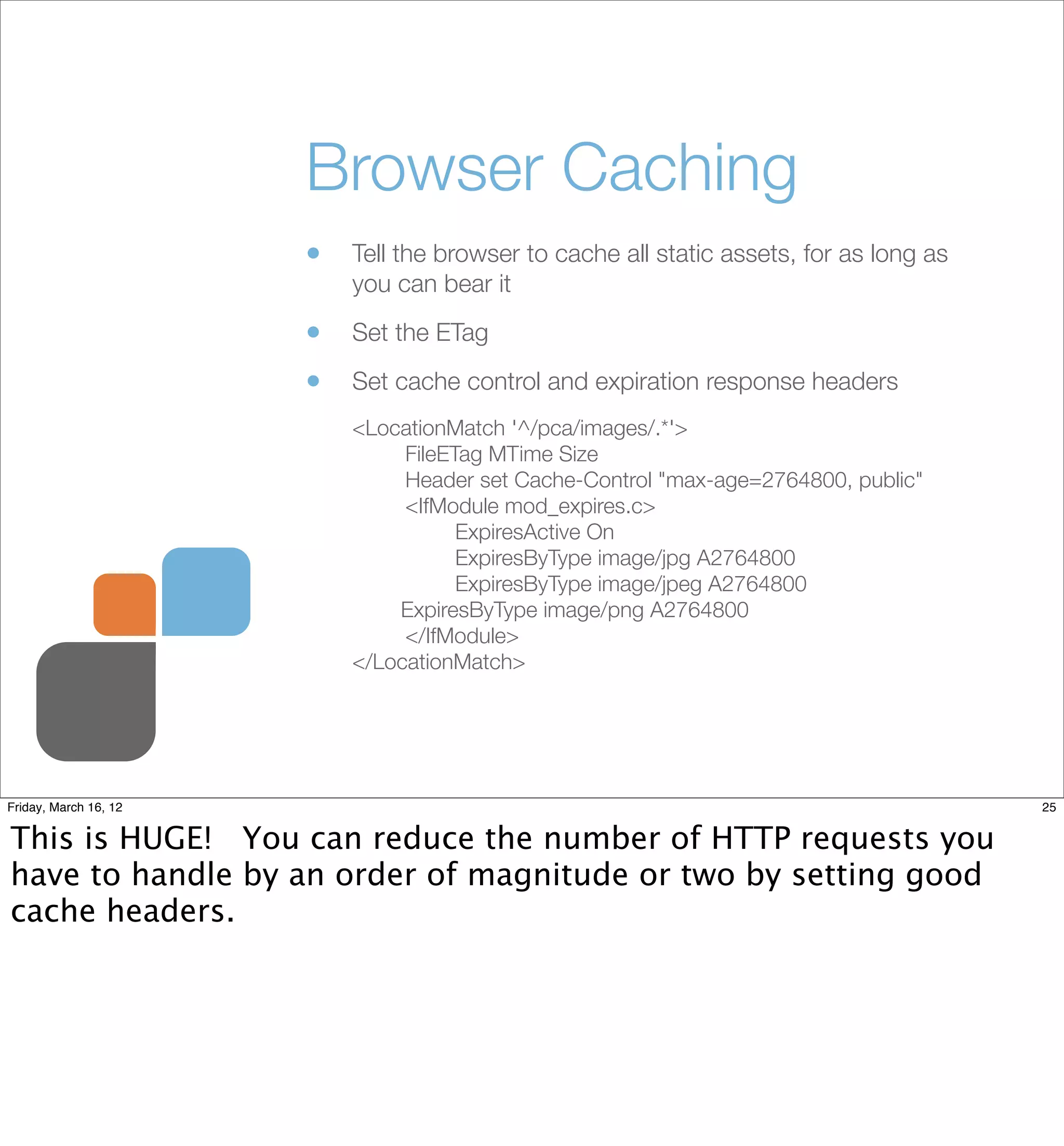 Browser Caching
                       •   Tell the browser to cache all static assets, for as long as
                           you can bear it

                       •   Set the ETag

                       •   Set cache control and expiration response headers
                           <LocationMatch '^/pca/images/.*'>
                           	    FileETag MTime Size
                           	    Header set Cache-Control "max-age=2764800, public"
                           	    <IfModule mod_expires.c>
                           	    	     ExpiresActive On
                           	    	     ExpiresByType image/jpg A2764800
                           	    	     ExpiresByType image/jpeg A2764800
                               ExpiresByType image/png A2764800
                           	    </IfModule>
                           </LocationMatch>




Friday, March 16, 12                                                                     25


This is HUGE! You can reduce the number of HTTP requests you
have to handle by an order of magnitude or two by setting good
cache headers.
 