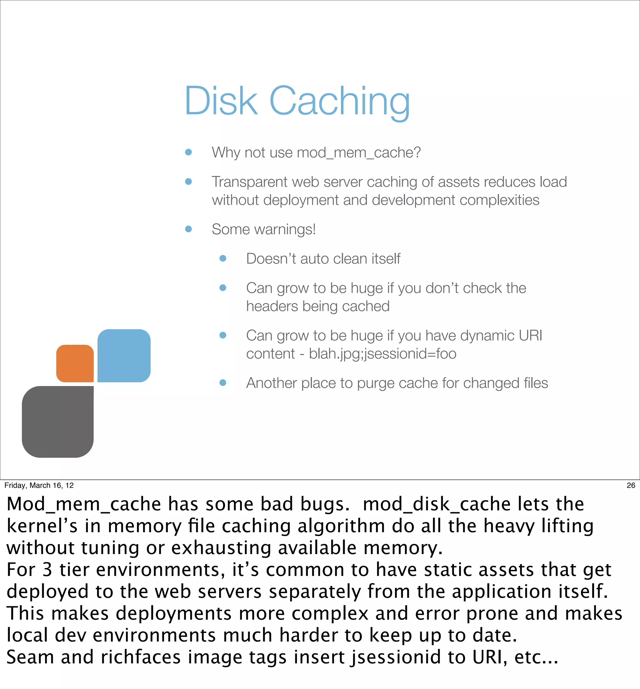 Disk Caching
                       •   Why not use mod_mem_cache?

                       •   Transparent web server caching of assets reduces load
                           without deployment and development complexities

                       •   Some warnings!

                           •    Doesn’t auto clean itself

                           •    Can grow to be huge if you don’t check the
                                headers being cached

                           •    Can grow to be huge if you have dynamic URI
                                content - blah.jpg;jsessionid=foo

                           •    Another place to purge cache for changed ﬁles




Friday, March 16, 12                                                               26


Mod_mem_cache has some bad bugs. mod_disk_cache lets the
kernel’s in memory ﬁle caching algorithm do all the heavy lifting
without tuning or exhausting available memory.
For 3 tier environments, it’s common to have static assets that get
deployed to the web servers separately from the application itself.
This makes deployments more complex and error prone and makes
local dev environments much harder to keep up to date.
Seam and richfaces image tags insert jsessionid to URI, etc...
 