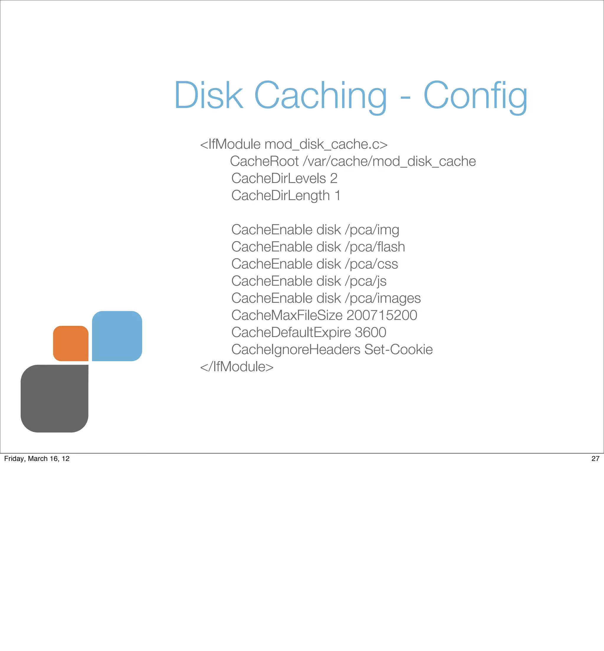 Disk Caching - Conﬁg
                        <IfModule mod_disk_cache.c>
                        	   CacheRoot /var/cache/mod_disk_cache
                             CacheDirLevels 2
                             CacheDirLength 1

                             CacheEnable disk /pca/img
                             CacheEnable disk /pca/ﬂash
                             CacheEnable disk /pca/css
                             CacheEnable disk /pca/js
                             CacheEnable disk /pca/images
                             CacheMaxFileSize 200715200
                             CacheDefaultExpire 3600
                             CacheIgnoreHeaders Set-Cookie
                        </IfModule>




Friday, March 16, 12                                              27
 