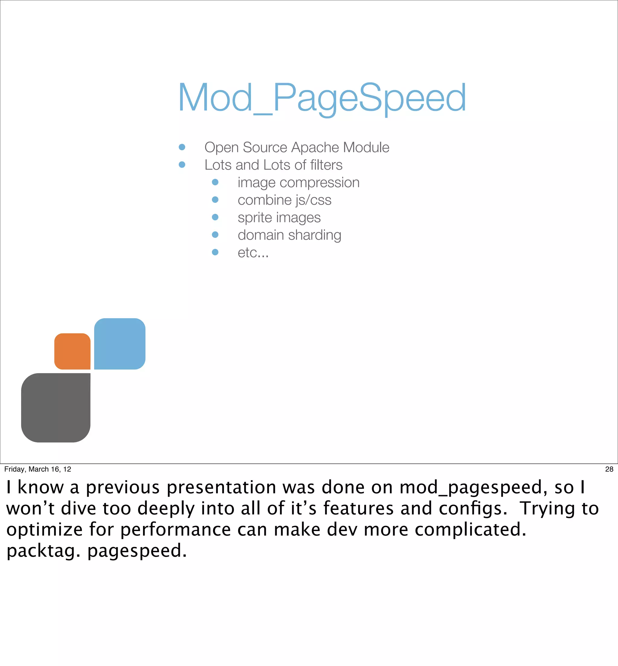 Mod_PageSpeed
                       •   Open Source Apache Module
                       •   Lots and Lots of ﬁlters
                            • image compression
                            • combine js/css
                            • sprite images
                            • domain sharding
                            • etc...




Friday, March 16, 12                                                    28


I know a previous presentation was done on mod_pagespeed, so I
won’t dive too deeply into all of it’s features and conﬁgs. Trying to
optimize for performance can make dev more complicated.
packtag. pagespeed.
 