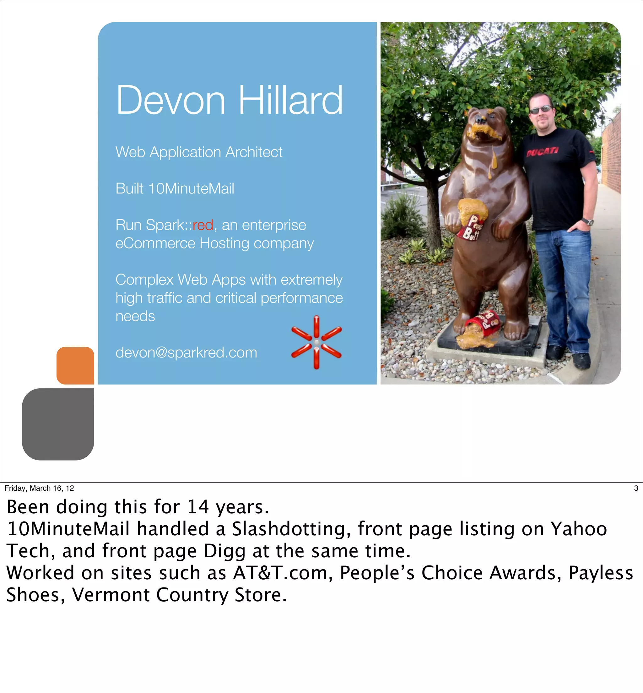 Devon Hillard
                       Web Application Architect

                       Built 10MinuteMail

                       Run Spark::red, an enterprise
                       eCommerce Hosting company

                       Complex Web Apps with extremely
                       high trafﬁc and critical performance
                       needs

                       devon@sparkred.com




Friday, March 16, 12                                                3


Been doing this for 14 years.
10MinuteMail handled a Slashdotting, front page listing on Yahoo
Tech, and front page Digg at the same time.
Worked on sites such as AT&T.com, People’s Choice Awards, Payless
Shoes, Vermont Country Store.
 