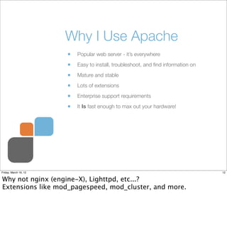 Why I Use Apache
                       •   Popular web server - it’s everywhere

                       •   Easy to install, troubleshoot, and ﬁnd information on

                       •   Mature and stable

                       •   Lots of extensions

                       •   Enterprise support requirements

                       •   It Is fast enough to max out your hardware!




Friday, March 16, 12                                                               12


Why not nginx (engine-X), Lighttpd, etc...?
Extensions like mod_pagespeed, mod_cluster, and more.
 