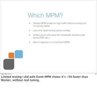 Which MPM?
                       •   Worker MPM scales for high trafﬁc without running out
                           of memory better

                       •   Less time spent tuning worker conﬁgs

                       •   Unless you’re still using non-threadsafe Apache code
                           (some PHP, etc..)

                       •   New in Apache 2.4 is the Event MPM




Friday, March 16, 12                                                               18


Limited testing I did with Event MPM shows it’s ~5% faster than
Worker, without real tuning.
 