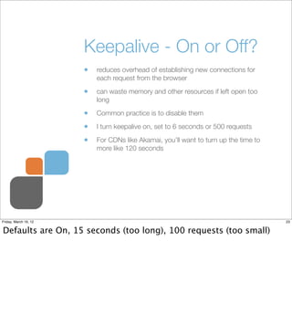 Keepalive - On or Off?
                       •   reduces overhead of establishing new connections for
                           each request from the browser

                       •   can waste memory and other resources if left open too
                           long

                       •   Common practice is to disable them

                       •   I turn keepalive on, set to 6 seconds or 500 requests

                       •   For CDNs like Akamai, you’ll want to turn up the time to
                           more like 120 seconds




Friday, March 16, 12                                                                  23


Defaults are On, 15 seconds (too long), 100 requests (too small)
 