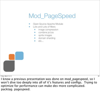 Mod_PageSpeed
                       •   Open Source Apache Module
                       •   Lots and Lots of ﬁlters
                            • image compression
                            • combine js/css
                            • sprite images
                            • domain sharding
                            • etc...




Friday, March 16, 12                                                    28


I know a previous presentation was done on mod_pagespeed, so I
won’t dive too deeply into all of it’s features and conﬁgs. Trying to
optimize for performance can make dev more complicated.
packtag. pagespeed.
 