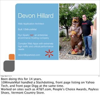 Devon Hillard
                       Web Application Architect

                       Built 10MinuteMail

                       Run Spark::red, an enterprise
                       eCommerce Hosting company

                       Complex Web Apps with extremely
                       high trafﬁc and critical performance
                       needs

                       devon@sparkred.com




Friday, March 16, 12                                                3


Been doing this for 14 years.
10MinuteMail handled a Slashdotting, front page listing on Yahoo
Tech, and front page Digg at the same time.
Worked on sites such as AT&T.com, People’s Choice Awards, Payless
Shoes, Vermont Country Store.
 