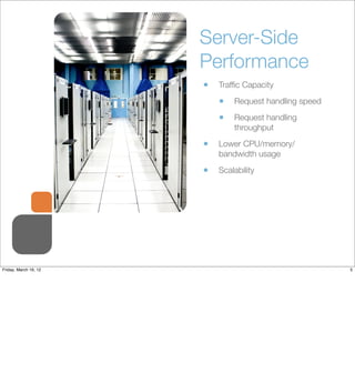 Server-Side
                       Performance
                       •   Trafﬁc Capacity

                           •   Request handling speed

                           •   Request handling
                               throughput

                       •   Lower CPU/memory/
                           bandwidth usage

                       •   Scalability




Friday, March 16, 12                                    5
 