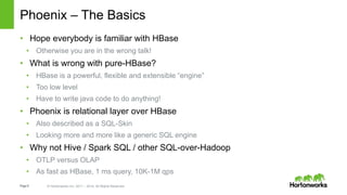 Page6 © Hortonworks Inc. 2011 – 2014. All Rights Reserved
Phoenix – The Basics
• Hope everybody is familiar with HBase
• Otherwise you are in the wrong talk!
• What is wrong with pure-HBase?
• HBase is a powerful, flexible and extensible “engine”
• Too low level
• Have to write java code to do anything!
• Phoenix is relational layer over HBase
• Also described as a SQL-Skin
• Looking more and more like a generic SQL engine
• Why not Hive / Spark SQL / other SQL-over-Hadoop
• OTLP versus OLAP
• As fast as HBase, 1 ms query, 10K-1M qps
 