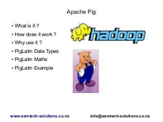 Apache Pig
● What is it ?
● How does it work ?
● Why use it ?
● PigLatin Data Types
● PigLatin Maths
● PigLatin Example
www.semtech-solutions.co.nz info@semtech-solutions.co.nz
 