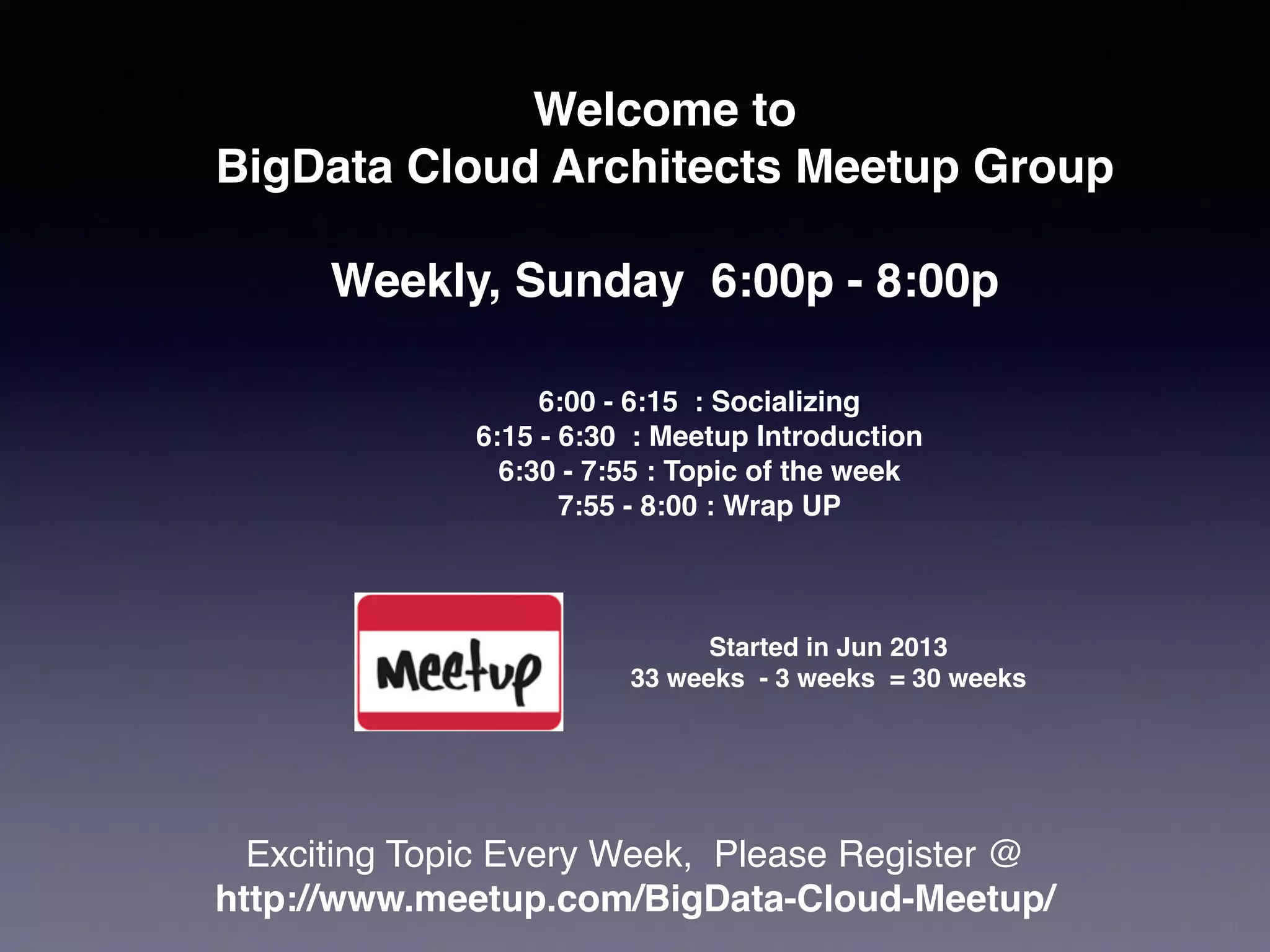 Welcome to !
BigData Cloud Architects Meetup Group 
Weekly, Sunday 6:00p - 8:00p
Exciting Topic Every Week, Please Register @ !
http://www.meetup.com/BigData-Cloud-Meetup/
6:00 - 6:15 : Socializing!
6:15 - 6:30 : Meetup Introduction!
6:30 - 7:55 : Topic of the week!
7:55 - 8:00 : Wrap UP
Started in Jun 2013!
33 weeks - 3 weeks = 30 weeks
 