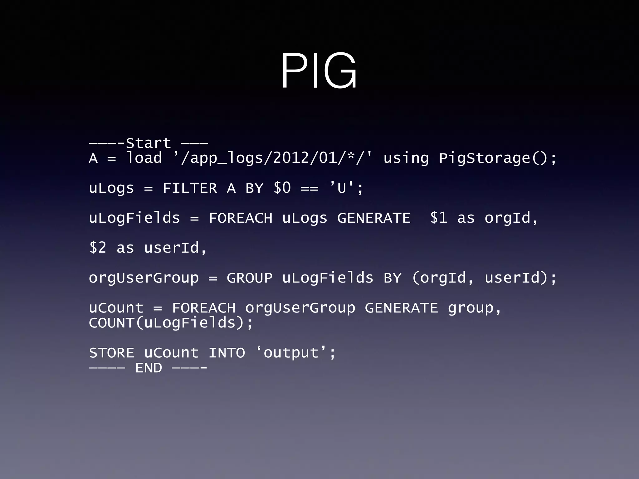 PIG
———-Start ———
A = load ’/app_logs/2012/01/*/' using PigStorage();
!
uLogs = FILTER A BY $0 == ’U';
!
uLogFields = FOREACH uLogs GENERATE $1 as orgId, 
$2 as userId,
!
orgUserGroup = GROUP uLogFields BY (orgId, userId);
!
uCount = FOREACH orgUserGroup GENERATE group,
COUNT(uLogFields);
!
STORE uCount INTO ‘output’;
———— END ———-
 