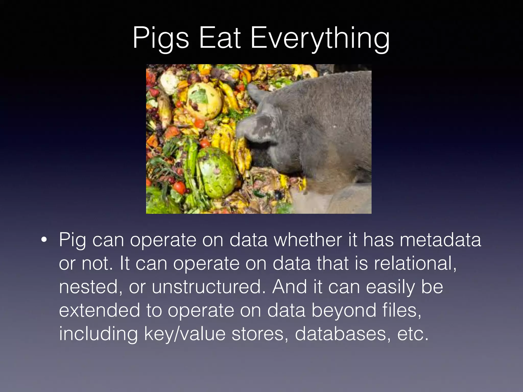Pigs Eat Everything
• Pig can operate on data whether it has metadata
or not. It can operate on data that is relational,
nested, or unstructured. And it can easily be
extended to operate on data beyond ﬁles,
including key/value stores, databases, etc.
 