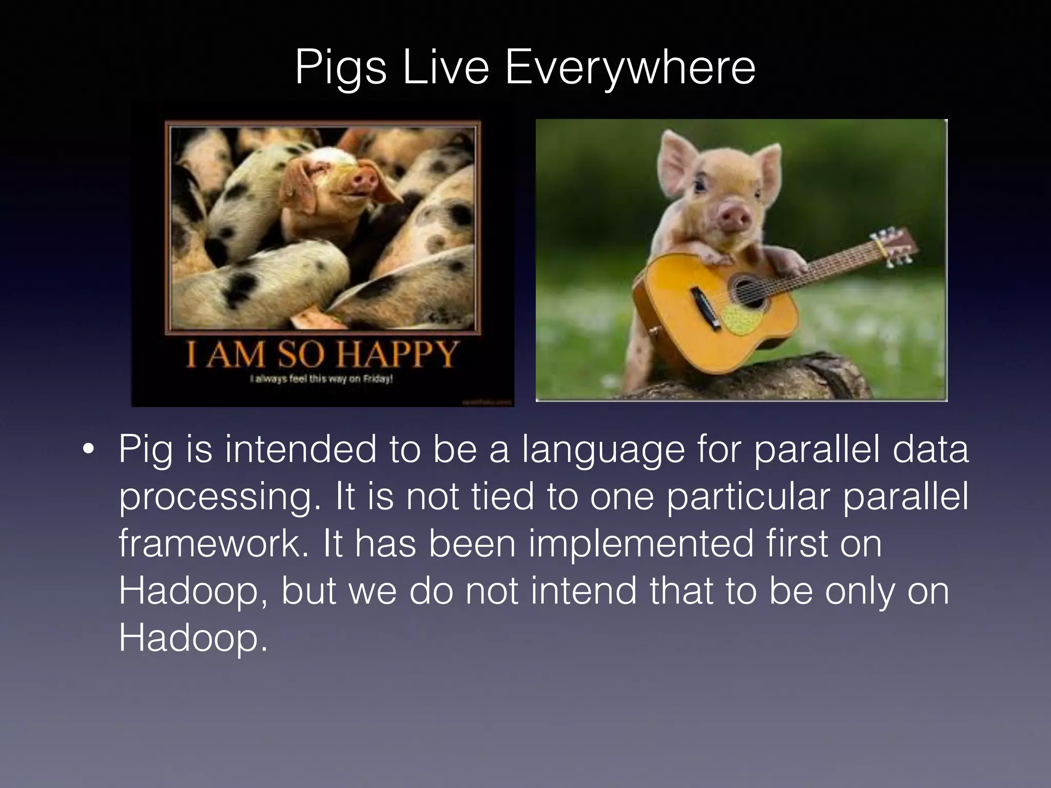Pigs Live Everywhere
• Pig is intended to be a language for parallel data
processing. It is not tied to one particular parallel
framework. It has been implemented ﬁrst on
Hadoop, but we do not intend that to be only on
Hadoop.
 