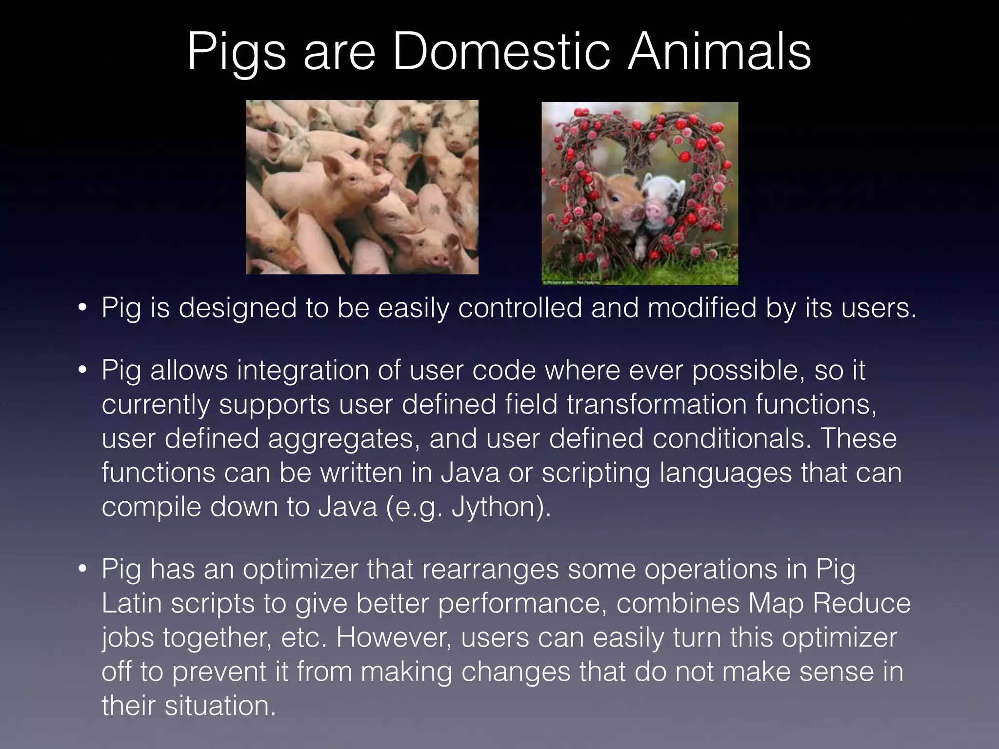 Pigs are Domestic Animals
• Pig is designed to be easily controlled and modiﬁed by its users.
• Pig allows integration of user code where ever possible, so it
currently supports user deﬁned ﬁeld transformation functions,
user deﬁned aggregates, and user deﬁned conditionals. These
functions can be written in Java or scripting languages that can
compile down to Java (e.g. Jython).
• Pig has an optimizer that rearranges some operations in Pig
Latin scripts to give better performance, combines Map Reduce
jobs together, etc. However, users can easily turn this optimizer
off to prevent it from making changes that do not make sense in
their situation.
 
