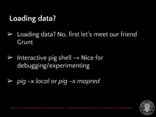 Apache Pig: Making data transformation easy. MSc. in Artificial Intelligence, Pattern Recognition and Digital Image
Loading data?
➢ Loading data? No, first let’s meet our friend
Grunt
➢ Interactive pig shell → Nice for
debugging/experimenting
➢ pig -x local or pig -x mapred
 