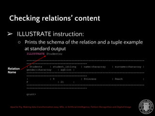Apache Pig: Making data transformation easy. MSc. in Artificial Intelligence, Pattern Recognition and Digital Image
Checking relations’ content
➢ ILLUSTRATE instruction:
○ Prints the schema of the relation and a tuple example
at standard output
ILLUSTRATE Students;
----------------------------------------------------------------------------
---------------------------------------
| Students | student_id:long | name:chararray | surname:chararray |
gender:chararray | age:int |
----------------------------------------------------------------------------
---------------------------------------
| | 9 | Princess | Peach |
F | 21 |
----------------------------------------------------------------------------
---------------------------------------
grunt>
Relation
Name
 