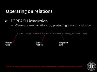 Apache Pig: Making data transformation easy. MSc. in Artificial Intelligence, Pattern Recognition and Digital Image
Operating on relations
➢ FOREACH instruction:
○ Generate new relations by projecting data of a relation
StudentsProj= FOREACH Students GENERATE student_id, name, age;
Relation
Name
Base
relation
Projected
data
 