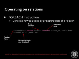 Apache Pig: Making data transformation easy. MSc. in Artificial Intelligence, Pattern Recognition and Digital Image
Operating on relations
➢ FOREACH instruction:
○ Generate new relations by projecting data of a relation
StudentsProj= FOREACH Students GENERATE student_id, CONCAT(name,
surname) AS full_name, age;
Relation
Name
Base
relation
Projected
data
We can generate
new data too!!
 