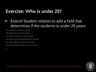 Apache Pig: Making data transformation easy. MSc. in Artificial Intelligence, Pattern Recognition and Digital Image
➢ Extend Student relation to add a field that
determines if the students is under 25 years
(1,John,Doe,M,18,true)
(2,Mary,Doe,F,20,true)
(3,Lara,Croft,F,25,false)
(4,Sherlock,Holmes,M,36,false)
(5,John,Watson,M,38,false)
(6,Sarah,Kerrigan,F,21,true)
...
Exercise: Who is under 25?
 