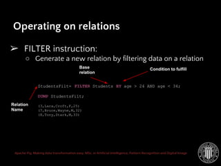 Apache Pig: Making data transformation easy. MSc. in Artificial Intelligence, Pattern Recognition and Digital Image
Operating on relations
➢ FILTER instruction:
○ Generate a new relation by filtering data on a relation
StudentsFilt= FILTER Students BY age > 24 AND age < 34;
DUMP StudentsFilt;
(3,Lara,Croft,F,25)
(7,Bruce,Wayne,M,32)
(8,Tony,Stark,M,33)
Relation
Name
Base
relation
Condition to fulfill
 