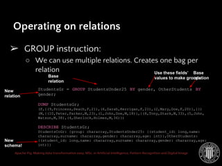 Apache Pig: Making data transformation easy. MSc. in Artificial Intelligence, Pattern Recognition and Digital Image
Operating on relations
➢ GROUP instruction:
○ We can use multiple relations. Creates one bag per
relation
StudentsGr = GROUP StudentsUnder25 BY gender, OtherStudents BY
gender;
DUMP StudentsGr;
(F,{(9,Princess,Peach,F,21),(6,Sarah,Kerrigan,F,21),(2,Mary,Doe,F,20)},{})
(M,{(10,Peter,Parker,M,23),(1,John,Doe,M,18)},{(8,Tony,Stark,M,33),(5,John,
Watson,M,38),(4,Sherlock,Holmes,M,36)})
DESCRIBE StudentsGr;
StudentsCoGr: {group: chararray,StudentsUnder25: {(student_id: long,name:
chararray,surname: chararray,gender: chararray,age: int)},OtherStudents:
{(student_id: long,name: chararray,surname: chararray,gender: chararray,age:
int)}}
Base
relation
New
relation
Use these fields’
values to make groups
New
schema!
Base
relation
 