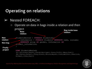 Apache Pig: Making data transformation easy. MSc. in Artificial Intelligence, Pattern Recognition and Digital Image
Operating on relations
➢ Nested FOREACH:
○ Operate on data in bags inside a relation and then
project
StudentsNested = FOREACH StudentsGr{
Information = FOREACH Students GENERATE name, surname;
GENERATE group AS gender, Information AS
student_information;
}
DUMP StudentsNested;
(F,{(Princess,Peach),(Sarah,Kerrigan),(Lara,Croft),(Mary,Doe)})
(M,{(Peter,Parker),(Tony,Stark),(Bruce,Wayne),(John,Watson),(Sherlock,
Holmes),(John,Doe)})
Base
relation
New
relation
Bag inside base
relation
Finally
project
New bag
 