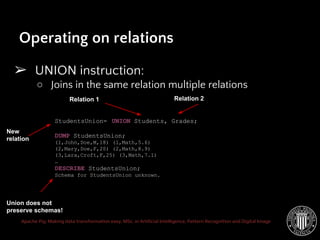 Apache Pig: Making data transformation easy. MSc. in Artificial Intelligence, Pattern Recognition and Digital Image
➢ UNION instruction:
○ Joins in the same relation multiple relations
Operating on relations
StudentsUnion= UNION Students, Grades;
DUMP StudentsUnion;
(1,John,Doe,M,18) (1,Math,5.6)
(2,Mary,Doe,F,20) (2,Math,8.9)
(3,Lara,Croft,F,25) (3,Math,7.1)
…
DESCRIBE StudentsUnion;
Schema for StudentsUnion unknown.
Relation 1
New
relation
Relation 2
Union does not
preserve schemas!
 