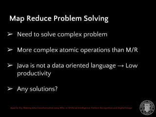 Apache Pig: Making data transformation easy. MSc. in Artificial Intelligence, Pattern Recognition and Digital Image
Map Reduce Problem Solving
➢ Need to solve complex problem
➢ More complex atomic operations than M/R
➢ Java is not a data oriented language → Low
productivity
➢ Any solutions?
 