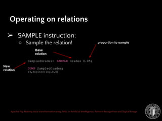 Apache Pig: Making data transformation easy. MSc. in Artificial Intelligence, Pattern Recognition and Digital Image
➢ SAMPLE instruction:
○ Sample the relation!
Operating on relations
SampledGrades= SAMPLE Grades 0.05;
DUMP SampledGrades;
(4,Engineering,8.0)
Base
relation
New
relation
proportion to sample
 