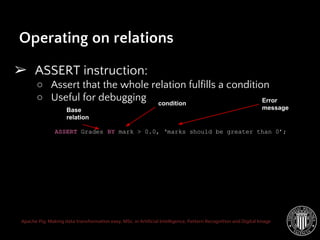 Apache Pig: Making data transformation easy. MSc. in Artificial Intelligence, Pattern Recognition and Digital Image
➢ ASSERT instruction:
○ Assert that the whole relation fulfills a condition
○ Useful for debugging
Operating on relations
ASSERT Grades BY mark > 0.0, ‘marks should be greater than 0’;
Base
relation
Error
message
condition
 