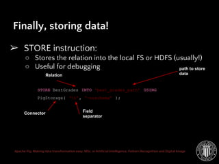 Apache Pig: Making data transformation easy. MSc. in Artificial Intelligence, Pattern Recognition and Digital Image
➢ STORE instruction:
○ Stores the relation into the local FS or HDFS (usually!)
○ Useful for debugging
Finally, storing data!
STORE BestGrades INTO ‘best_grades_path’ USING
PigStorage( ‘t’, ‘-noschema’ );
Relation
path to store
data
Connector Field
separator
 