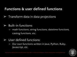 Apache Pig: Making data transformation easy. MSc. in Artificial Intelligence, Pattern Recognition and Digital Image
➢ Transform data in data projections
➢ Built-in functions:
○ math functions, string functions, datetime functions,
casting functions, etc.
➢ User defined functions:
○ Our own functions written in Java, Python, Ruby,
Javascript, etc.
Functions & user defined functions
 