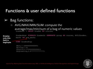 Apache Pig: Making data transformation easy. MSc. in Artificial Intelligence, Pattern Recognition and Digital Image
➢ Bag functions:
○ AVG/MAX/MIN/SUM: compute the
average/max/min/sum of a bag of numeric values
Functions & user defined functions
GradesGr = GROUP Grades BY course;
GradesAvg= FOREACH GradesGr GENERATE group AS course, AVG(Grades.
mark) AS avg_mark;
DUMP GradesAvg;
(Math,7.188888888888889)
(Biology,7.8)
(Physics,5.375000000000001)
(Engineering,6.877777777777777)
Employ
only this
field in
bag/tuple
 